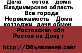 Дача 8,5 соток.2 дома. Владимирская область. - Все города Недвижимость » Дома, коттеджи, дачи обмен   . Ростовская обл.,Ростов-на-Дону г.